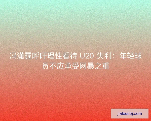 冯潇霆呼吁理性看待 U20 失利：年轻球员不应承受网暴之重