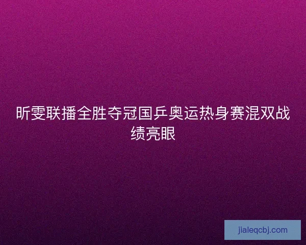 昕雯联播全胜夺冠国乒奥运热身赛混双战绩亮眼