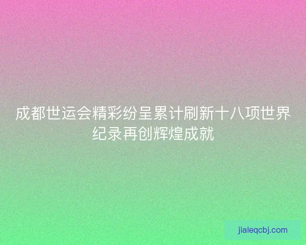 成都世运会精彩纷呈累计刷新十八项世界纪录再创辉煌成就